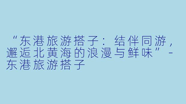 “东港旅游搭子：结伴同游，邂逅北黄海的浪漫与鲜味”-东港旅游搭子