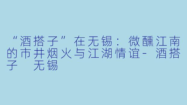“酒搭子”在无锡：微醺江南的市井烟火与江湖情谊-酒搭子 无锡