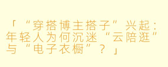 「“穿搭博主搭子”兴起：年轻人为何沉迷“云陪逛”与“电子衣橱”？」