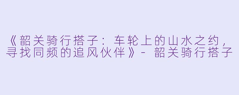 《韶关骑行搭子：车轮上的山水之约，寻找同频的追风伙伴》-韶关骑行搭子