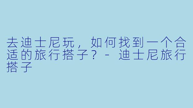 去迪士尼玩，如何找到一个合适的旅行搭子？-迪士尼旅行搭子