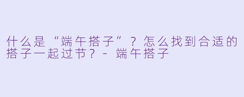 什么是“端午搭子”？怎么找到合适的搭子一起过节？-端午搭子