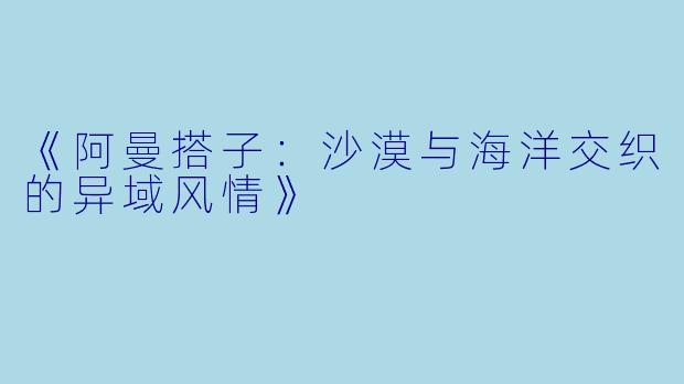 《阿曼搭子：沙漠与海洋交织的异域风情》