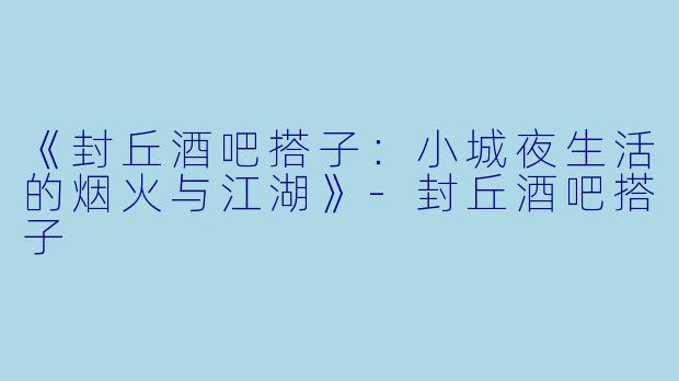 《封丘酒吧搭子：小城夜生活的烟火与江湖》-封丘酒吧搭子