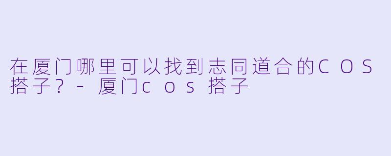 在厦门哪里可以找到志同道合的COS搭子？-厦门cos搭子