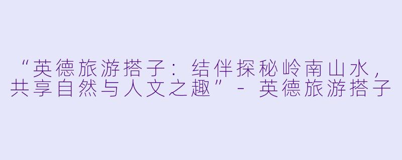 “英德旅游搭子：结伴探秘岭南山水，共享自然与人文之趣”-英德旅游搭子