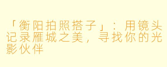 「衡阳拍照搭子」：用镜头记录雁城之美，寻找你的光影伙伴