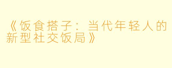 《饭食搭子：当代年轻人的新型社交饭局》
