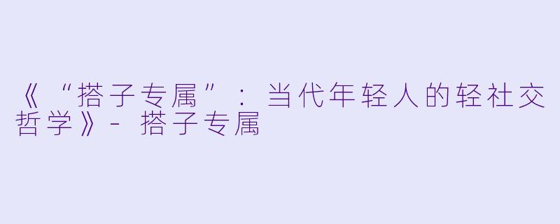 《“搭子专属”：当代年轻人的轻社交哲学》-搭子专属