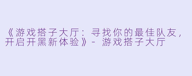 《游戏搭子大厅：寻找你的最佳队友，开启开黑新体验》-游戏搭子大厅