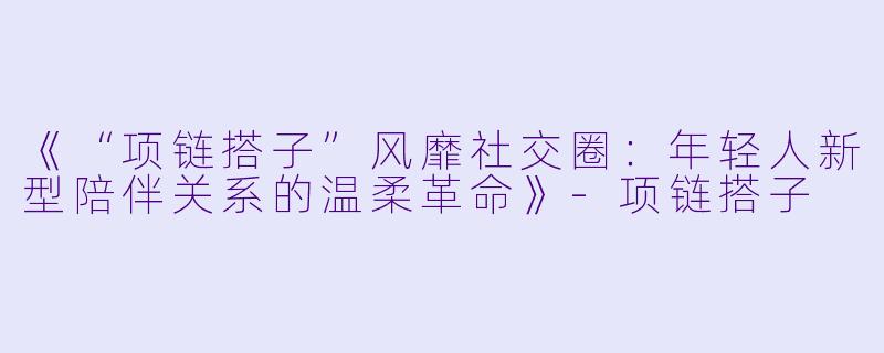 《“项链搭子”风靡社交圈：年轻人新型陪伴关系的温柔革命》-项链搭子