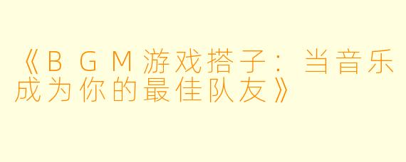 《BGM游戏搭子：当音乐成为你的最佳队友》