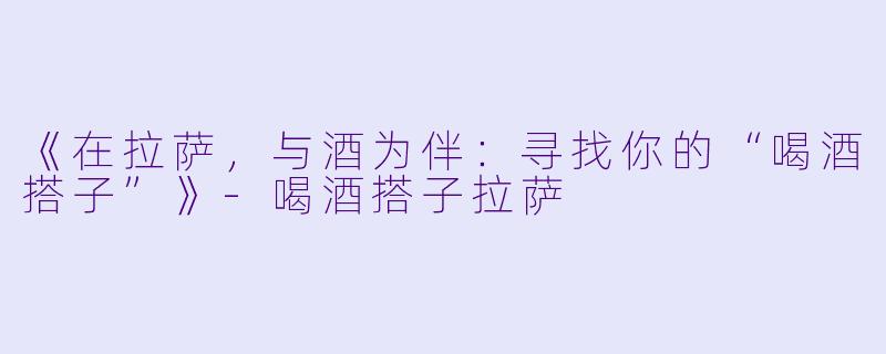 《在拉萨，与酒为伴：寻找你的“喝酒搭子”》-喝酒搭子拉萨