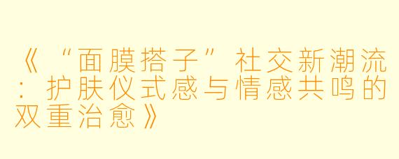 《“面膜搭子”社交新潮流：护肤仪式感与情感共鸣的双重治愈》