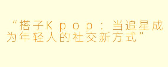 “搭子Kpop：当追星成为年轻人的社交新方式”