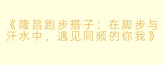 《隆昌跑步搭子：在脚步与汗水中，遇见同频的你我》