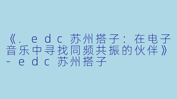 《.edc苏州搭子：在电子音乐中寻找同频共振的伙伴》-edc苏州搭子