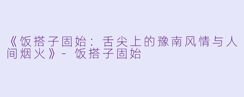 《饭搭子固始：舌尖上的豫南风情与人间烟火》-饭搭子固始
