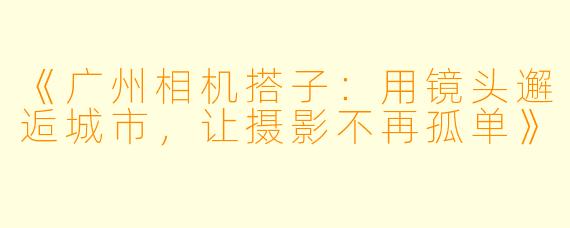 《广州相机搭子：用镜头邂逅城市，让摄影不再孤单》