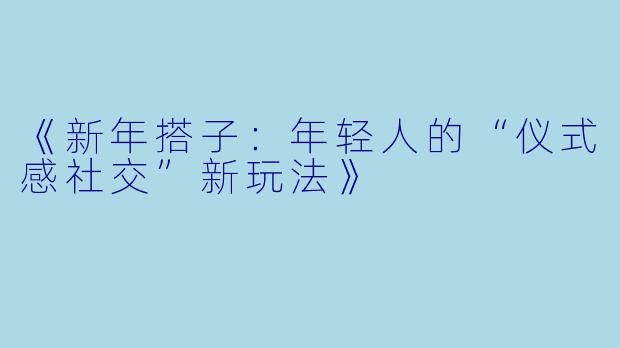 《新年搭子：年轻人的“仪式感社交”新玩法》