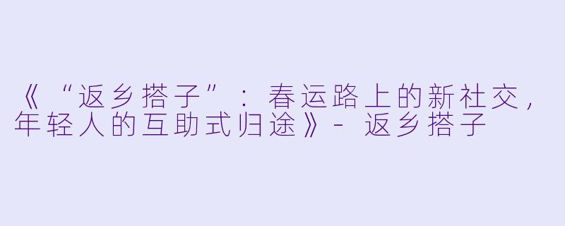 《“返乡搭子”：春运路上的新社交，年轻人的互助式归途》-返乡搭子