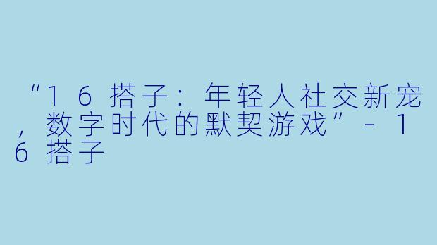 “16搭子：年轻人社交新宠，数字时代的默契游戏”-16搭子