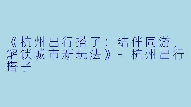 《杭州出行搭子：结伴同游，解锁城市新玩法》-杭州出行搭子
