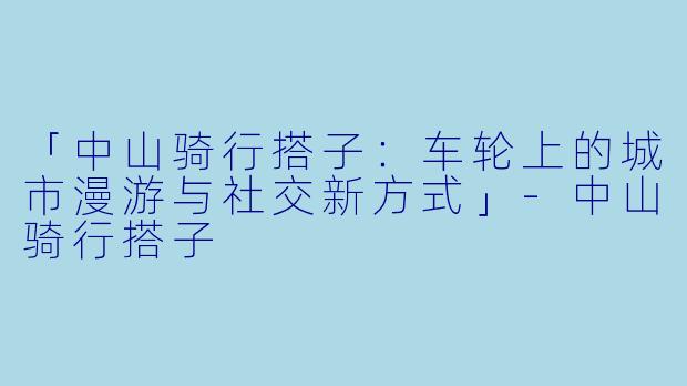 「中山骑行搭子：车轮上的城市漫游与社交新方式」-中山骑行搭子