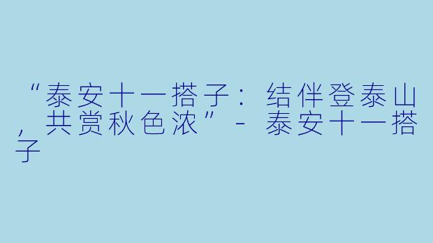 “泰安十一搭子：结伴登泰山，共赏秋色浓”-泰安十一搭子