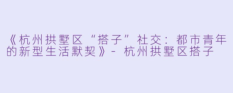 《杭州拱墅区“搭子”社交：都市青年的新型生活默契》-杭州拱墅区搭子