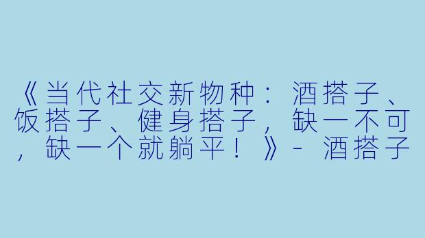 《当代社交新物种：酒搭子、饭搭子、健身搭子，缺一不可，缺一个就躺平！》-酒搭子饭搭子健身搭子文案搞笑