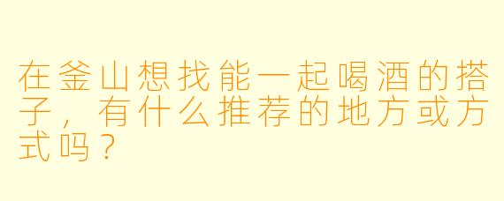 在釜山想找能一起喝酒的搭子，有什么推荐的地方或方式吗？
