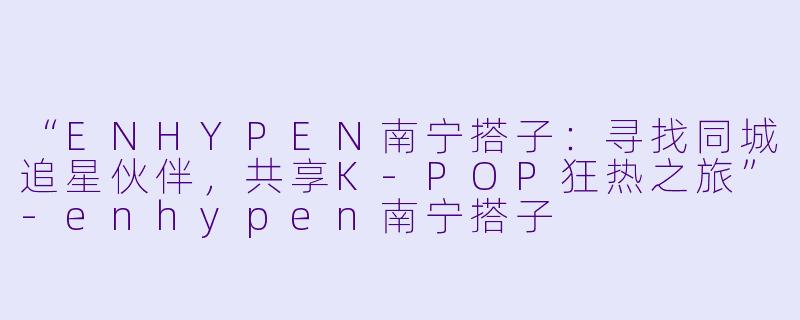 “ENHYPEN南宁搭子：寻找同城追星伙伴，共享K-POP狂热之旅”-enhypen南宁搭子