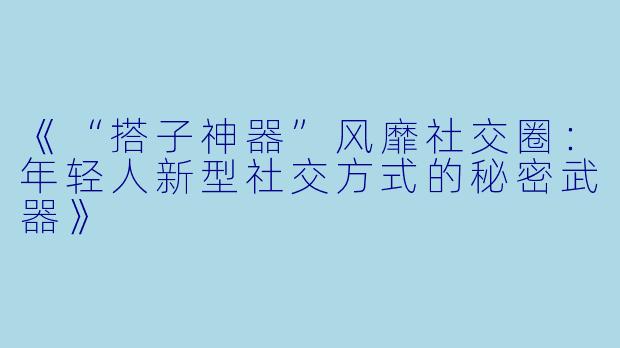 《“搭子神器”风靡社交圈：年轻人新型社交方式的秘密武器》
