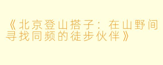 《北京登山搭子：在山野间寻找同频的徒步伙伴》