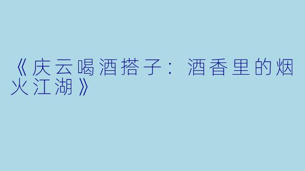 《庆云喝酒搭子：酒香里的烟火江湖》