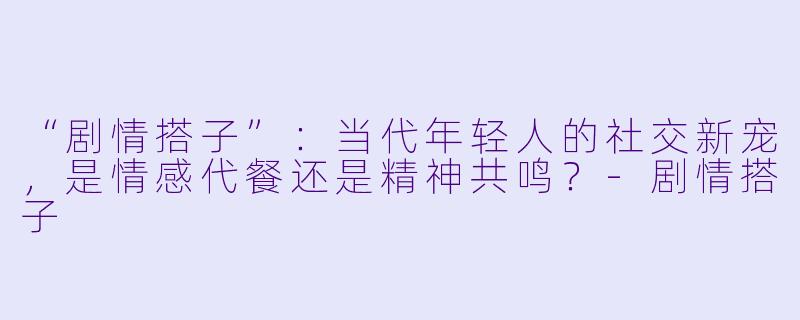 “剧情搭子”：当代年轻人的社交新宠，是情感代餐还是精神共鸣？-剧情搭子