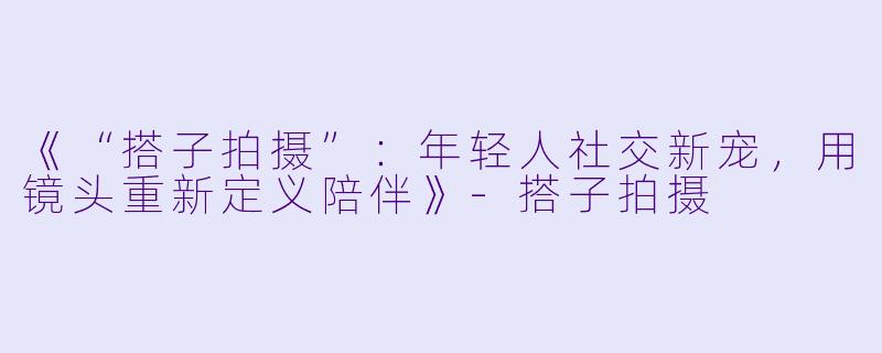 《“搭子拍摄”：年轻人社交新宠，用镜头重新定义陪伴》-搭子拍摄