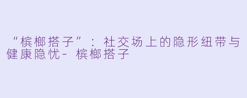 “槟榔搭子”：社交场上的隐形纽带与健康隐忧-槟榔搭子