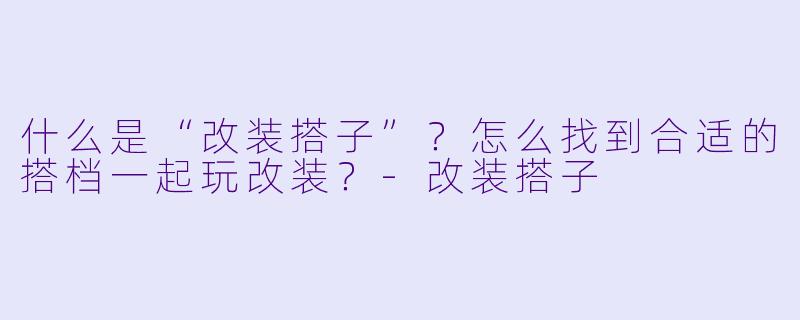 什么是“改装搭子”？怎么找到合适的搭档一起玩改装？-改装搭子