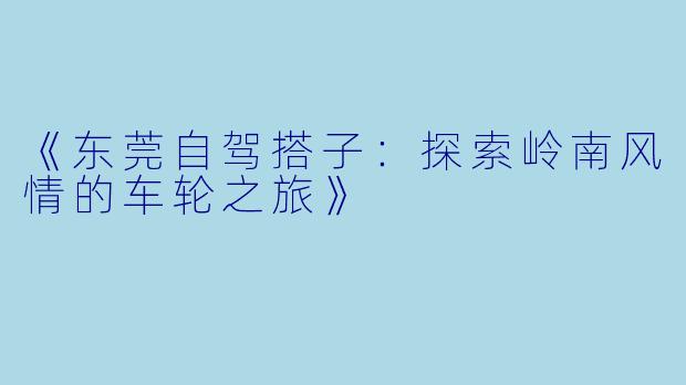《东莞自驾搭子：探索岭南风情的车轮之旅》