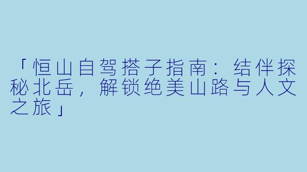 「恒山自驾搭子指南：结伴探秘北岳，解锁绝美山路与人文之旅」