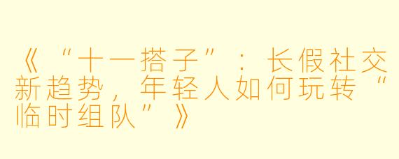 《“十一搭子”：长假社交新趋势，年轻人如何玩转“临时组队”》
