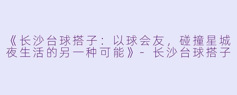 《长沙台球搭子：以球会友，碰撞星城夜生活的另一种可能》-长沙台球搭子