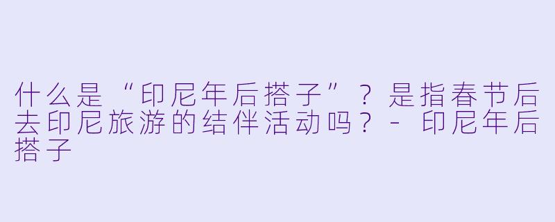 什么是“印尼年后搭子”？是指春节后去印尼旅游的结伴活动吗？-印尼年后搭子