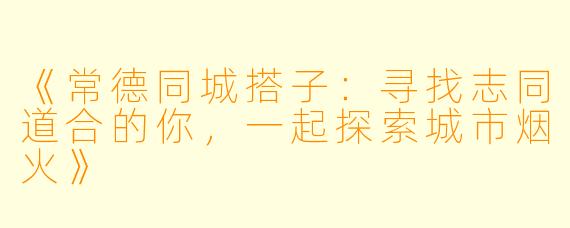 《常德同城搭子：寻找志同道合的你，一起探索城市烟火》