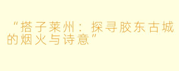“搭子莱州：探寻胶东古城的烟火与诗意”