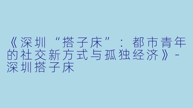 《深圳“搭子床”：都市青年的社交新方式与孤独经济》-深圳搭子床