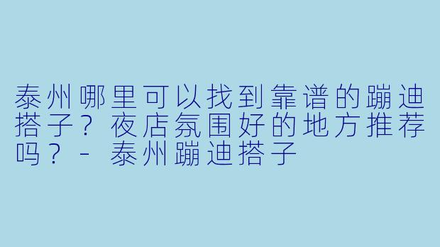 泰州哪里可以找到靠谱的蹦迪搭子？夜店氛围好的地方推荐吗？-泰州蹦迪搭子
