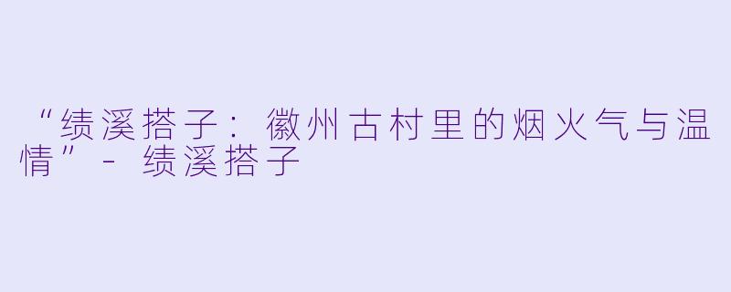 “绩溪搭子：徽州古村里的烟火气与温情”-绩溪搭子